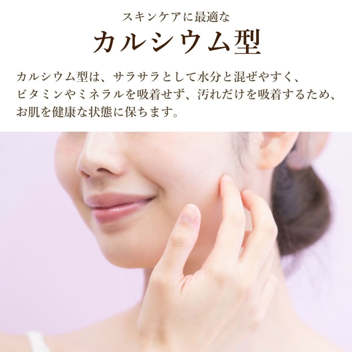 スキンケアに最適なカルシウム型。カルシウム型は、サラサラとして水分と混ぜやすく、 ビタミンやミネラルを吸着せず、汚れだけを吸着するため、 お肌を健康な状態に保ちます。