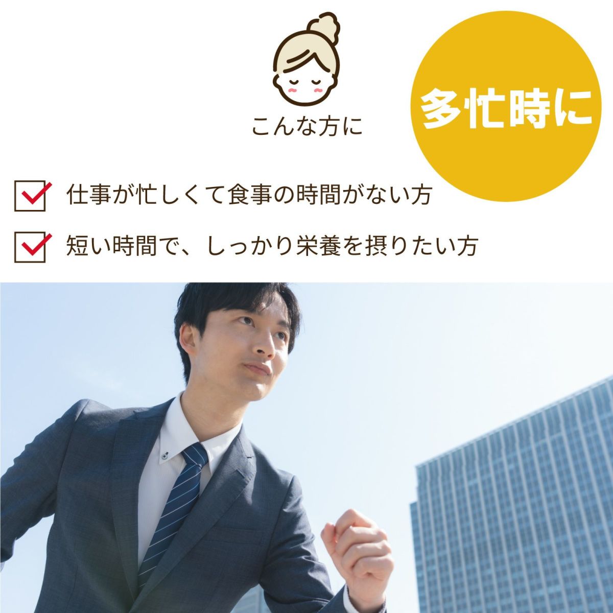 こんな方に：多忙時に。仕事が忙しくて食事の時間がない方。短い時間で、しっかり栄養を摂りたい方。