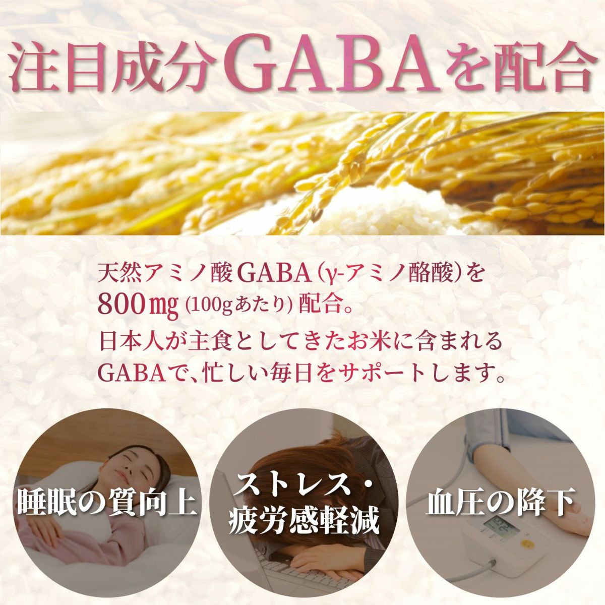 注目成分GABAを配合。天然アミノ酸GABA（γ-アミノ酪酸）を100ｇあたり800mg配合。日本人が主食としてきたお米に含まれるGABAで、忙しい毎日をサポートします。睡眠の質向上。ストレス・疲労感軽減。血圧の降下。