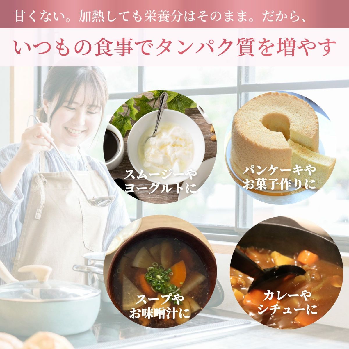 甘くない。加熱しても栄養分はそのまま。だから、いつもの食事でタンパク質を増やす。スムージーやヨーグルトに。パンケーキやお菓子作りに。スープや味噌汁に。カレーやシチューに。